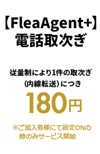 【FleaAgent+】電話取次ぎ 従量制により1件の取次ぎ
（内線転送）につき
 180円 ※ご加入者様にて設定ONの
   時のみサービス開始
