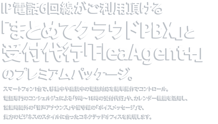 IP電話6回線がご利用頂ける「まとめてクラウドPBX」と受付代行「FleaAgent+」のプレミアムパッケージ スマートフォン1台で、移動中や商談中の電話対応を簡単操作でコントロール。
コンシェルジュによる「受付代行」または「音声アナウンス」や
「ボイスメッセージ」を使い分け、貴方のビジネスの
スタイルに合ったコネクテッドオフィスを実現します。
